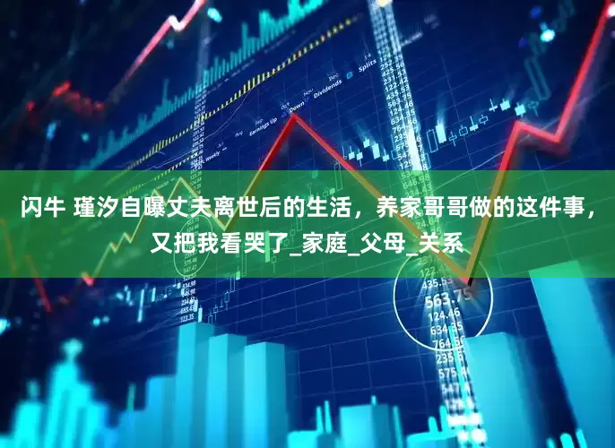 闪牛 瑾汐自曝丈夫离世后的生活，养家哥哥做的这件事，又把我看哭了_家庭_父母_关系