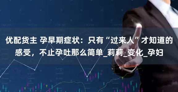 优配货主 孕早期症状：只有“过来人”才知道的感受，不止孕吐那么简单_莉莉_变化_孕妇