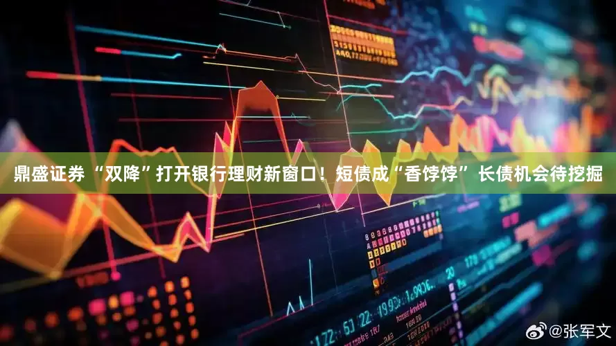 鼎盛证券 “双降”打开银行理财新窗口！短债成“香饽饽” 长债机会待挖掘
