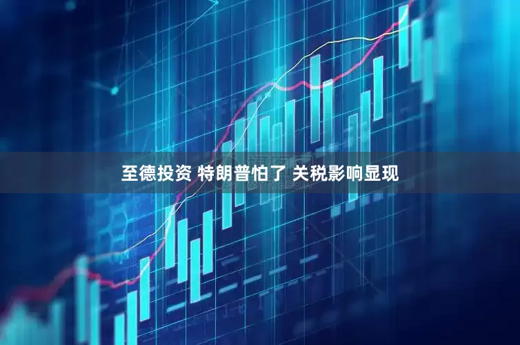 至德投资 特朗普怕了 关税影响显现