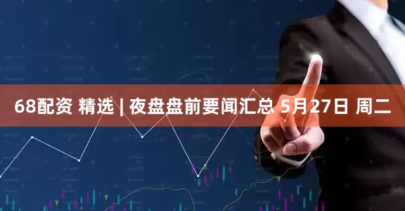 68配资 精选 | 夜盘盘前要闻汇总 5月27日 周二