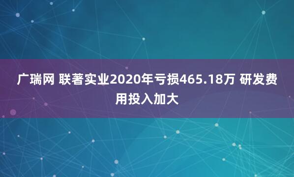 广瑞网 联著实业2020年亏损465.18万 研发费用投入加大