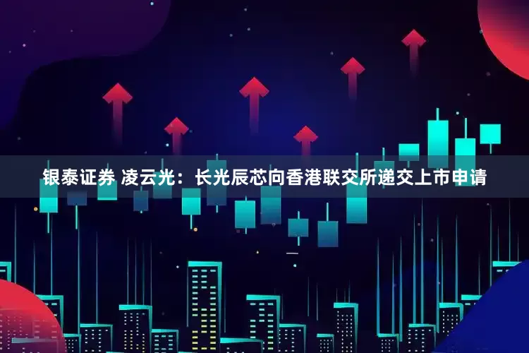 银泰证券 凌云光：长光辰芯向香港联交所递交上市申请