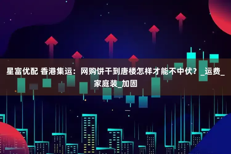 星富优配 香港集运：网购饼干到唐楼怎样才能不中伏？_运费_家庭装_加固