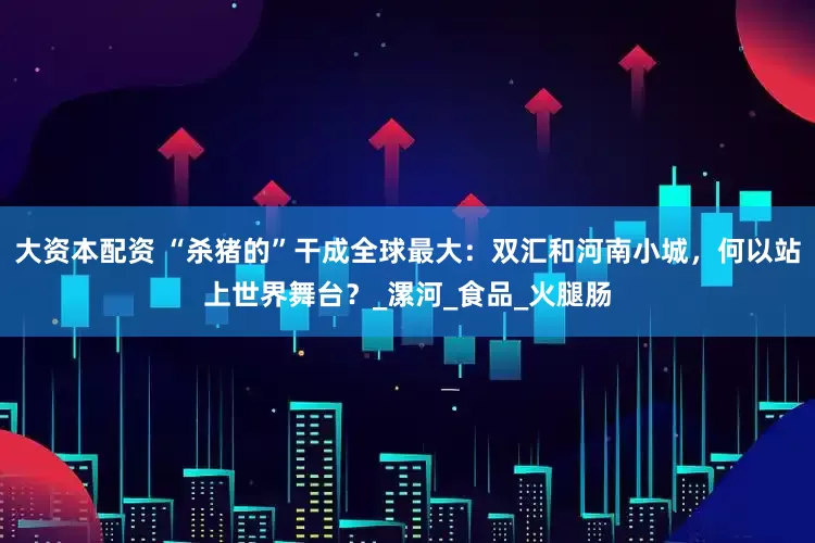 大资本配资 “杀猪的”干成全球最大：双汇和河南小城，何以站上世界舞台？_漯河_食品_火腿肠