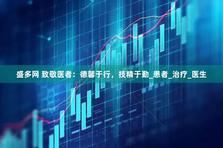 盛多网 致敬医者：德馨于行，技精于勤_患者_治疗_医生
