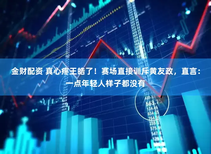 金财配资 真心疼王皓了！赛场直接训斥黄友政，直言：一点年轻人样子都没有