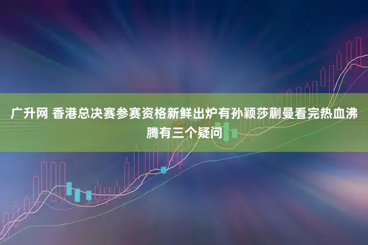 广升网 香港总决赛参赛资格新鲜出炉有孙颖莎蒯曼看完热血沸腾有三个疑问