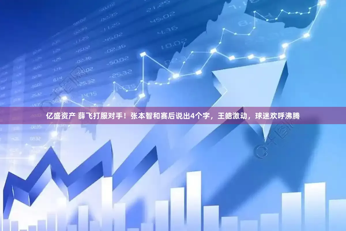 亿盛资产 薛飞打服对手！张本智和赛后说出4个字，王皓激动，球迷欢呼沸腾