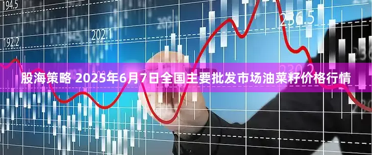 股海策略 2025年6月7日全国主要批发市场油菜籽价格行情