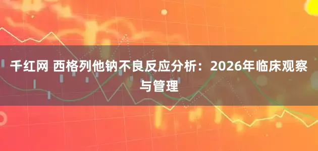 千红网 西格列他钠不良反应分析：2026年临床观察与管理