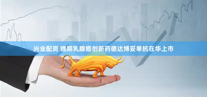兴业配资 晚期乳腺癌创新药德达博妥单抗在华上市