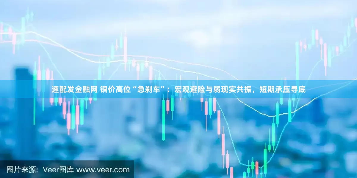速配发金融网 铜价高位“急刹车”：宏观避险与弱现实共振，短期承压寻底