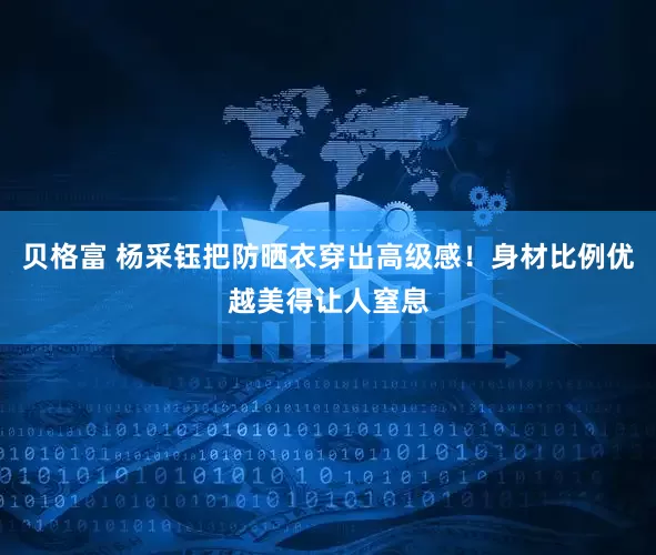 贝格富 杨采钰把防晒衣穿出高级感！身材比例优越美得让人窒息