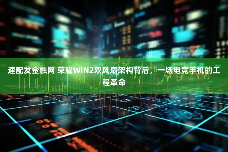 速配发金融网 荣耀WIN2双风扇架构背后，一场电竞手机的工程革命